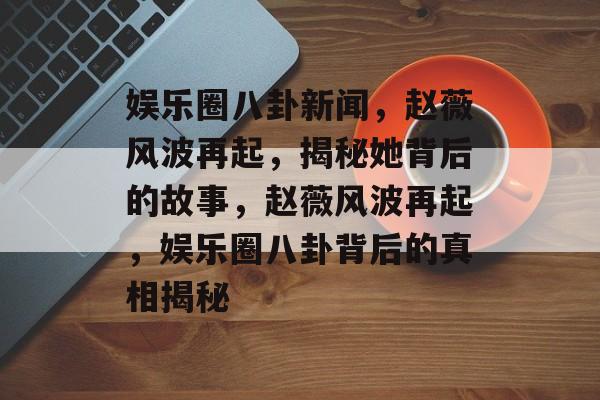 娱乐圈八卦新闻，赵薇风波再起，揭秘她背后的故事，赵薇风波再起，娱乐圈八卦背后的真相揭秘