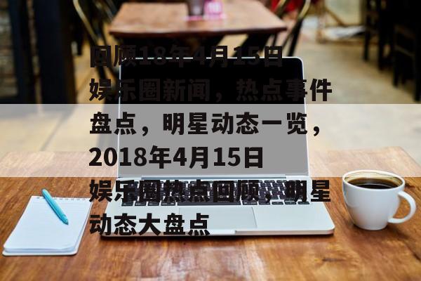 回顾18年4月15日娱乐圈新闻，热点事件盘点，明星动态一览，2018年4月15日娱乐圈热点回顾，明星动态大盘点