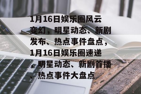 1月16日娱乐圈风云变幻，明星动态、新剧发布、热点事件盘点，1月16日娱乐圈速递，明星动态、新剧首播、热点事件大盘点