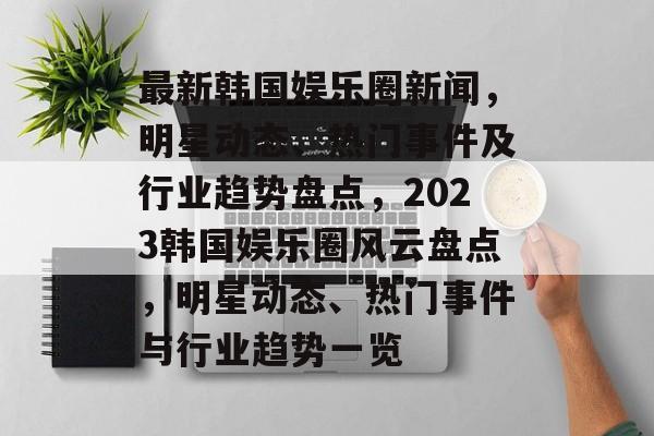 最新韩国娱乐圈新闻，明星动态、热门事件及行业趋势盘点，2023韩国娱乐圈风云盘点，明星动态、热门事件与行业趋势一览