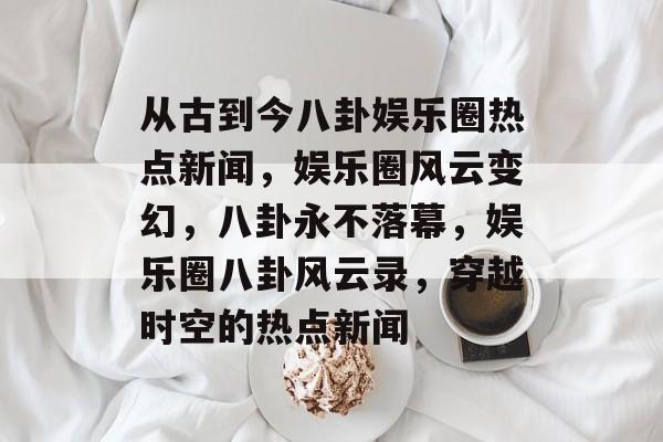 从古到今八卦娱乐圈热点新闻，娱乐圈风云变幻，八卦永不落幕，娱乐圈八卦风云录，穿越时空的热点新闻