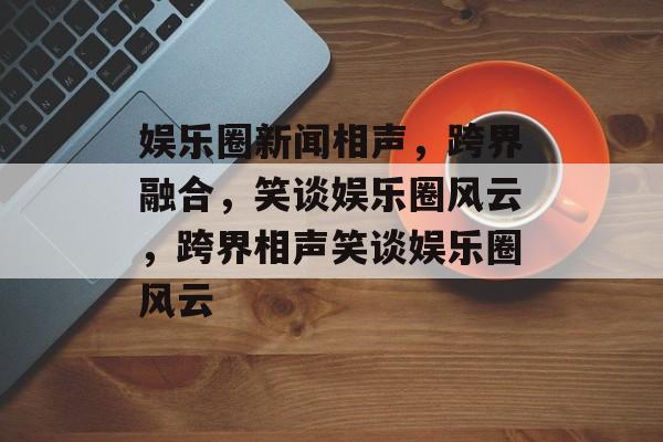娱乐圈新闻相声，跨界融合，笑谈娱乐圈风云，跨界相声笑谈娱乐圈风云