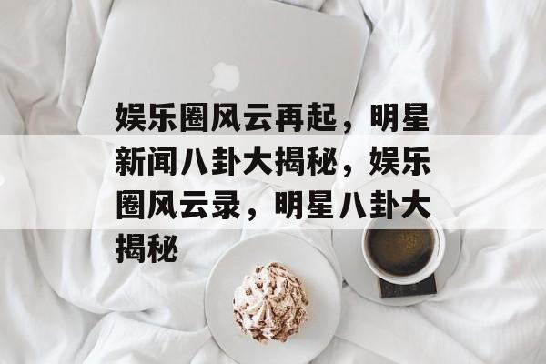 娱乐圈风云再起，明星新闻八卦大揭秘，娱乐圈风云录，明星八卦大揭秘