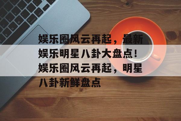 娱乐圈风云再起,最新娱乐明星八卦大盘点!娱乐圈风云再起,明星八卦新鲜盘点 娱乐圈风云再起,最新娱乐明星八卦大盘点!娱乐圈风云再起,明星八卦新鲜盘点