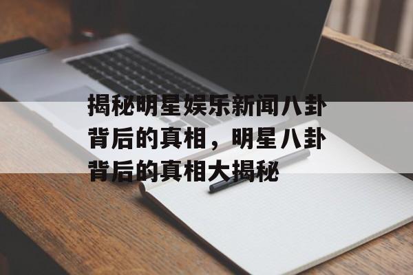 揭秘明星娱乐新闻八卦背后的真相,明星八卦背后的真相大揭秘 揭秘明星娱乐新闻八卦背后的真相,明星八卦背后的真相大揭秘