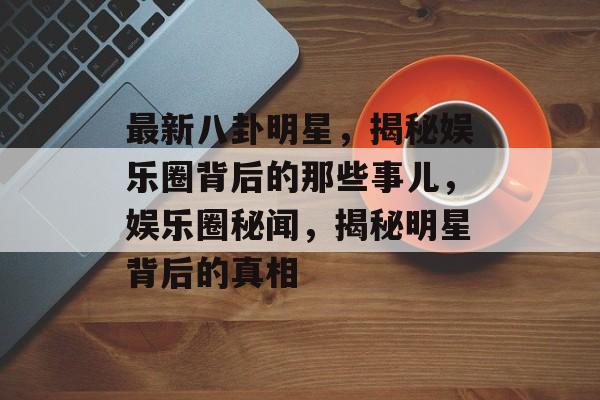 最新八卦明星，揭秘娱乐圈背后的那些事儿，娱乐圈秘闻，揭秘明星背后的真相