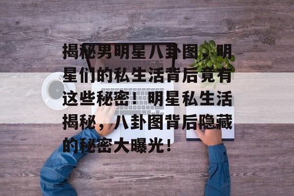揭秘男明星八卦图,明星们的私生活背后竟有这些秘密!明星私生活揭秘,八卦图背后隐藏的秘密大曝光! 揭秘男明星八卦图,明星们的私生活背后竟有这些秘密!明星私生活揭秘,八卦图背后隐藏的秘密大曝光!