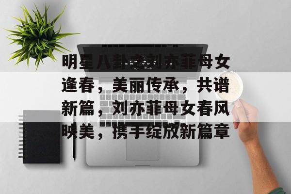 明星八卦之刘亦菲母女逢春，美丽传承，共谱新篇，刘亦菲母女春风映美，携手绽放新篇章