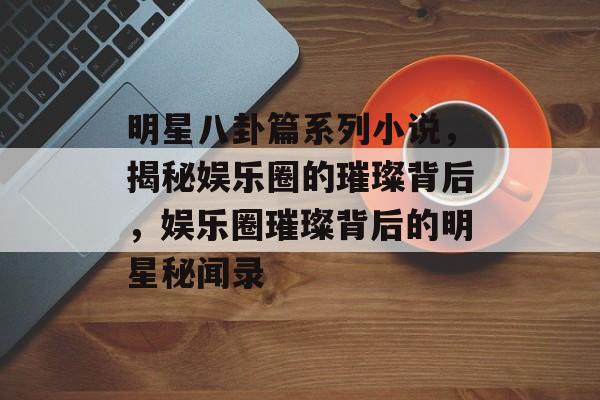 明星八卦篇系列小说，揭秘娱乐圈的璀璨背后，娱乐圈璀璨背后的明星秘闻录