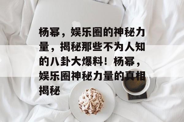 杨幂，娱乐圈的神秘力量，揭秘那些不为人知的八卦大爆料！杨幂，娱乐圈神秘力量的真相揭秘