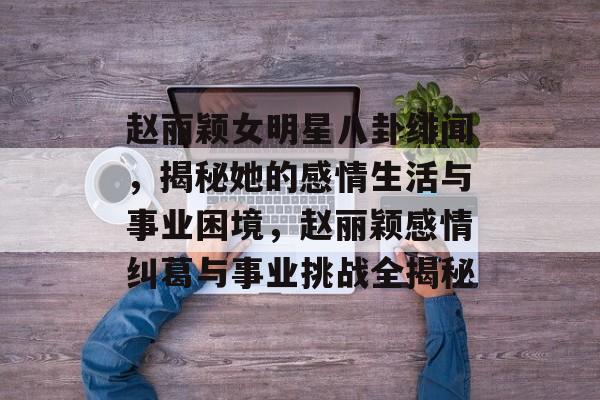 赵丽颖女明星八卦绯闻,揭秘她的感情生活与事业困境,赵丽颖感情纠葛与事业挑战全揭秘 赵丽颖女明星八卦绯闻,揭秘她的感情生活与事业困境,赵丽颖感情纠葛与事业挑战全揭秘