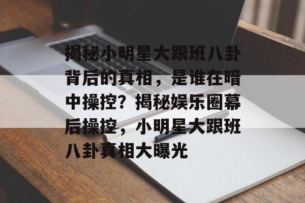 揭秘小明星大跟班八卦背后的真相,是谁在暗中操控?揭秘娱乐圈幕后操控,小明星大跟班八卦真相大曝光 揭秘小明星大跟班八卦背后的真相,是谁在暗中操控?揭秘娱乐圈幕后操控,小明星大跟班八卦真相大曝光
