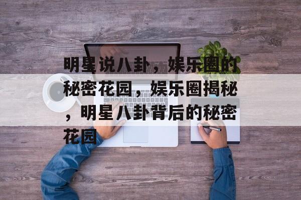 明星说八卦，娱乐圈的秘密花园，娱乐圈揭秘，明星八卦背后的秘密花园