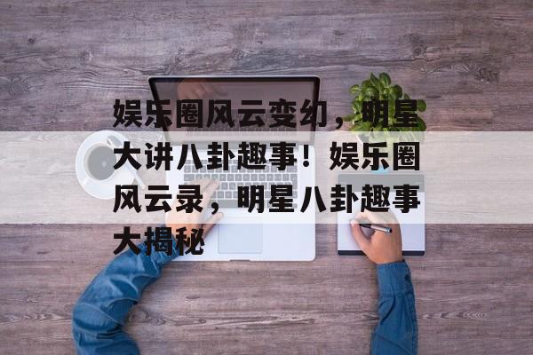 娱乐圈风云变幻,明星大讲八卦趣事!娱乐圈风云录,明星八卦趣事大揭秘 娱乐圈风云变幻,明星大讲八卦趣事!娱乐圈风云录,明星八卦趣事大揭秘