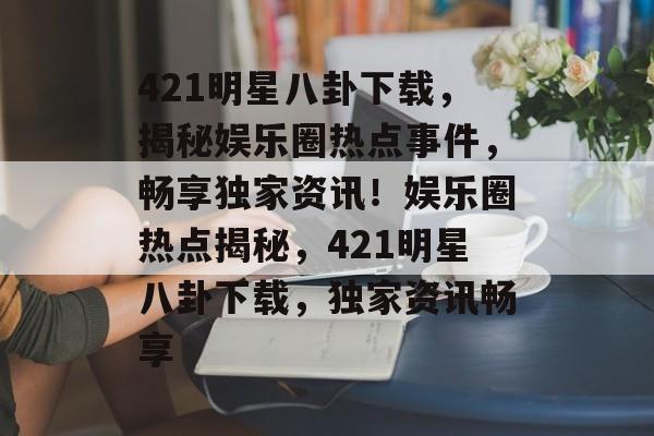 421明星八卦下载,揭秘娱乐圈热点事件,畅享独家资讯!娱乐圈热点揭秘,421明星八卦下载,独家资讯畅享 421明星八卦下载,揭秘娱乐圈热点事件,畅享独家资讯!娱乐圈热点揭秘,421明星八卦下载,独家资讯畅享