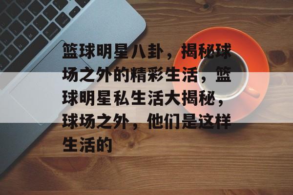 篮球明星八卦，揭秘球场之外的精彩生活，篮球明星私生活大揭秘，球场之外，他们是这样生活的