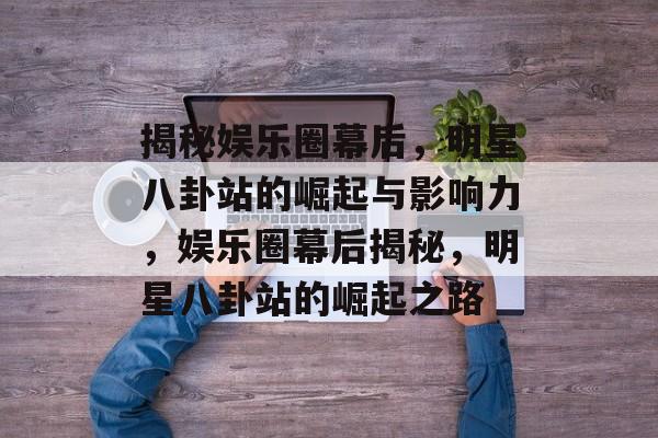 揭秘娱乐圈幕后,明星八卦站的崛起与影响力,娱乐圈幕后揭秘,明星八卦站的崛起之路 揭秘娱乐圈幕后,明星八卦站的崛起与影响力,娱乐圈幕后揭秘,明星八卦站的崛起之路