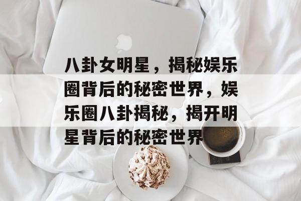 八卦女明星，揭秘娱乐圈背后的秘密世界，娱乐圈八卦揭秘，揭开明星背后的秘密世界
