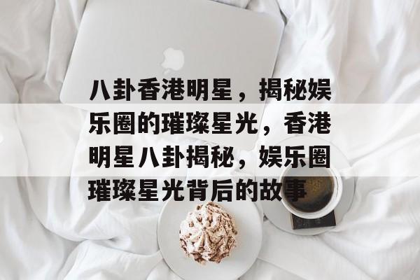 八卦香港明星，揭秘娱乐圈的璀璨星光，香港明星八卦揭秘，娱乐圈璀璨星光背后的故事