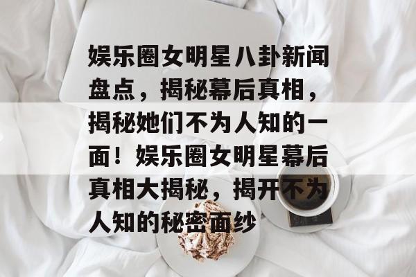 娱乐圈女明星八卦新闻盘点，揭秘幕后真相，揭秘她们不为人知的一面！娱乐圈女明星幕后真相大揭秘，揭开不为人知的秘密面纱