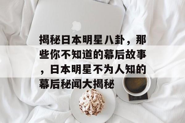 揭秘日本明星八卦,那些你不知道的幕后故事,日本明星不为人知的幕后秘闻大揭秘 揭秘日本明星八卦,那些你不知道的幕后故事,日本明星不为人知的幕后秘闻大揭秘