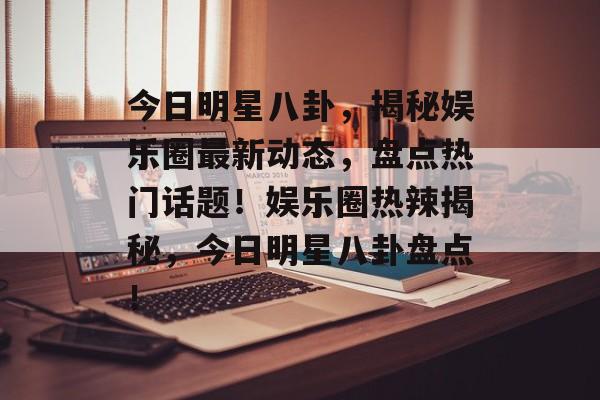 今日明星八卦,揭秘娱乐圈最新动态,盘点热门话题!娱乐圈热辣揭秘,今日明星八卦盘点! 今日明星八卦,揭秘娱乐圈最新动态,盘点热门话题!娱乐圈热辣揭秘,今日明星八卦盘点!