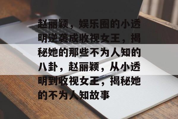 赵丽颖，娱乐圈的小透明逆袭成收视女王，揭秘她的那些不为人知的八卦，赵丽颖，从小透明到收视女王，揭秘她的不为人知故事