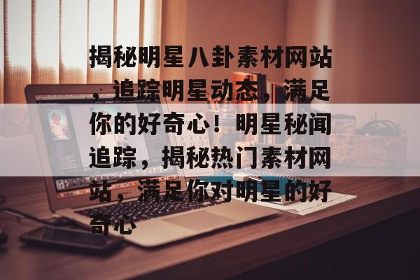 揭秘明星八卦素材网站,追踪明星动态,满足你的好奇心!明星秘闻追踪,揭秘热门素材网站,满足你对明星的好奇心 揭秘明星八卦素材网站,追踪明星动态,满足你的好奇心!明星秘闻追踪,揭秘热门素材网站,满足你对明星的好奇心