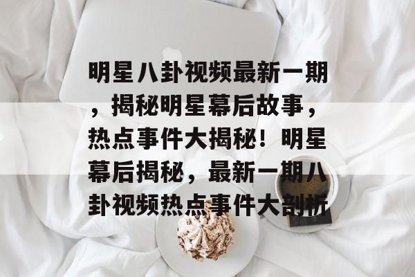 明星八卦视频最新一期，揭秘明星幕后故事，热点事件大揭秘！明星幕后揭秘，最新一期八卦视频热点事件大剖析