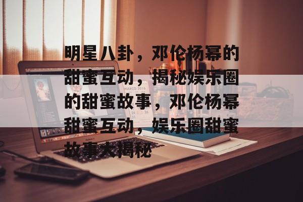 明星八卦，邓伦杨幂的甜蜜互动，揭秘娱乐圈的甜蜜故事，邓伦杨幂甜蜜互动，娱乐圈甜蜜故事大揭秘