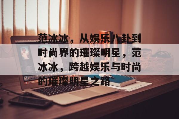 范冰冰,从娱乐八卦到时尚界的璀璨明星,范冰冰,跨越娱乐与时尚的璀璨明星之路 范冰冰,从娱乐八卦到时尚界的璀璨明星,范冰冰,跨越娱乐与时尚的璀璨明星之路