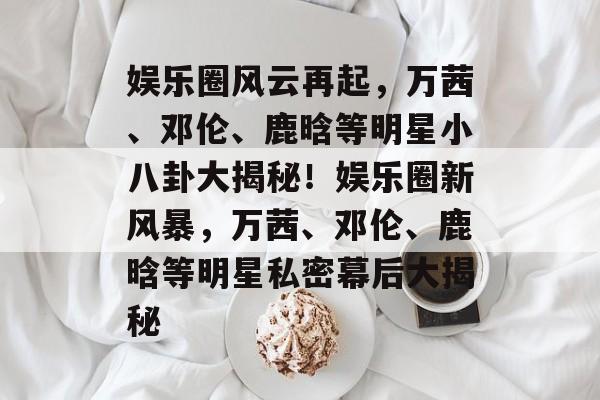 娱乐圈风云再起，万茜、邓伦、鹿晗等明星小八卦大揭秘！娱乐圈新风暴，万茜、邓伦、鹿晗等明星私密幕后大揭秘