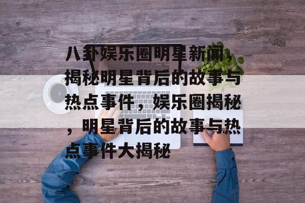 八卦娱乐圈明星新闻，揭秘明星背后的故事与热点事件，娱乐圈揭秘，明星背后的故事与热点事件大揭秘