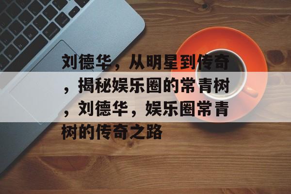 刘德华,从明星到传奇,揭秘娱乐圈的常青树,刘德华,娱乐圈常青树的传奇之路 刘德华,从明星到传奇,揭秘娱乐圈的常青树,刘德华,娱乐圈常青树的传奇之路