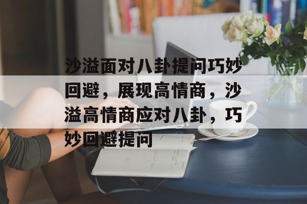 沙溢面对八卦提问巧妙回避，展现高情商，沙溢高情商应对八卦，巧妙回避提问