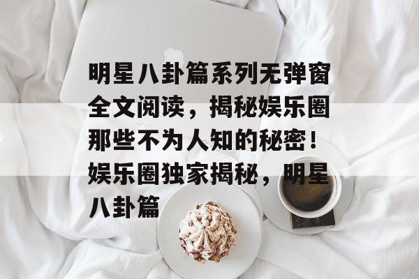 明星八卦篇系列无弹窗全文阅读,揭秘娱乐圈那些不为人知的秘密!娱乐圈独家揭秘,明星八卦篇 明星八卦篇系列无弹窗全文阅读,揭秘娱乐圈那些不为人知的秘密!娱乐圈独家揭秘,明星八卦篇