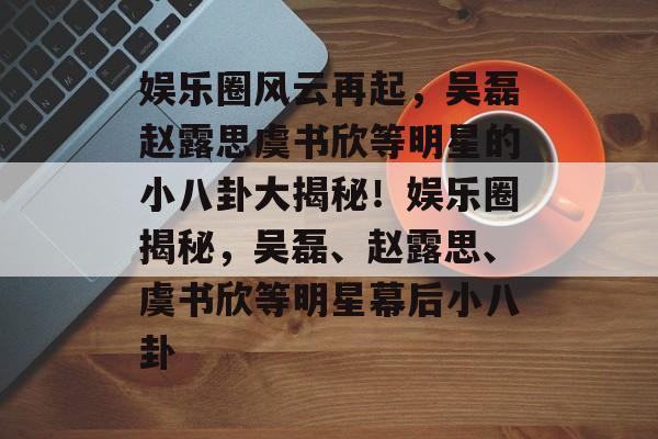 娱乐圈风云再起,吴磊赵露思虞书欣等明星的小八卦大揭秘!娱乐圈揭秘,吴磊、赵露思、虞书欣等明星幕后小八卦 娱乐圈风云再起,吴磊赵露思虞书欣等明星的小八卦大揭秘!娱乐圈揭秘,吴磊、赵露思、虞书欣等明星幕后小八卦