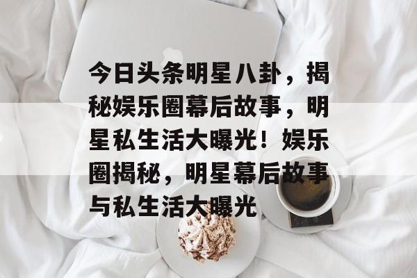 今日头条明星八卦，揭秘娱乐圈幕后故事，明星私生活大曝光！娱乐圈揭秘，明星幕后故事与私生活大曝光