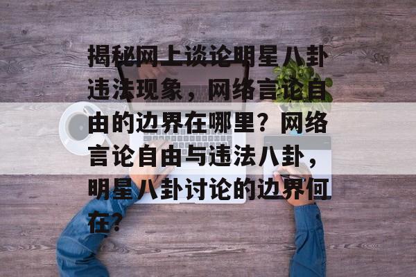 揭秘网上谈论明星八卦违法现象，网络言论自由的边界在哪里？网络言论自由与违法八卦，明星八卦讨论的边界何在？