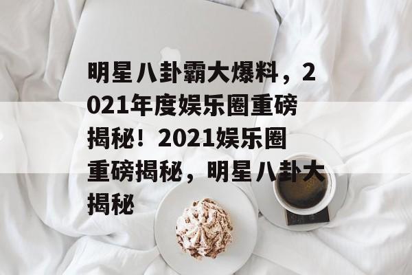 明星八卦霸大爆料,2021年度娱乐圈重磅揭秘!2021娱乐圈重磅揭秘,明星八卦大揭秘 明星八卦霸大爆料,2021年度娱乐圈重磅揭秘!2021娱乐圈重磅揭秘,明星八卦大揭秘