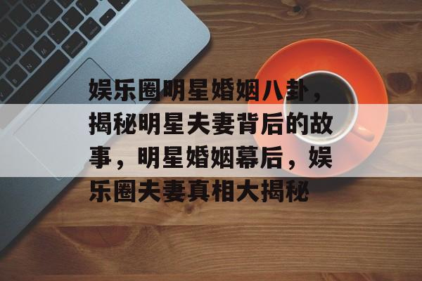 娱乐圈明星婚姻八卦，揭秘明星夫妻背后的故事，明星婚姻幕后，娱乐圈夫妻真相大揭秘