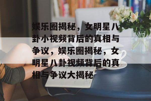 娱乐圈揭秘，女明星八卦小视频背后的真相与争议，娱乐圈揭秘，女明星八卦视频背后的真相与争议大揭秘