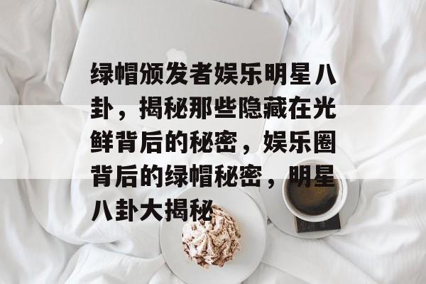 绿帽颁发者娱乐明星八卦，揭秘那些隐藏在光鲜背后的秘密，娱乐圈背后的绿帽秘密，明星八卦大揭秘