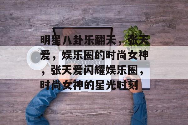 明星八卦乐翻天，张天爱，娱乐圈的时尚女神，张天爱闪耀娱乐圈，时尚女神的星光时刻