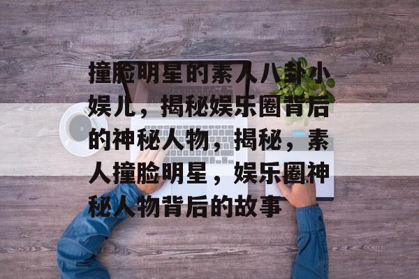 撞脸明星的素人八卦小娱儿，揭秘娱乐圈背后的神秘人物，揭秘，素人撞脸明星，娱乐圈神秘人物背后的故事