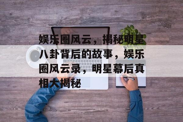 娱乐圈风云，揭秘明星八卦背后的故事，娱乐圈风云录，明星幕后真相大揭秘