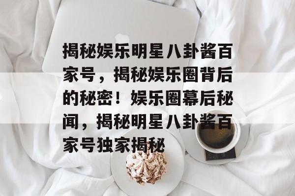揭秘娱乐明星八卦酱百家号，揭秘娱乐圈背后的秘密！娱乐圈幕后秘闻，揭秘明星八卦酱百家号独家揭秘