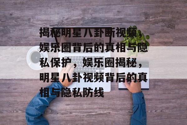 揭秘明星八卦断视频，娱乐圈背后的真相与隐私保护，娱乐圈揭秘，明星八卦视频背后的真相与隐私防线