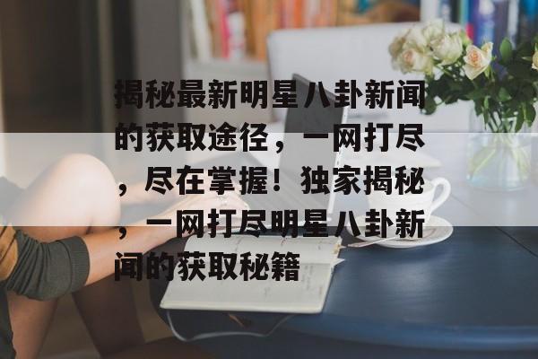 揭秘最新明星八卦新闻的获取途径，一网打尽，尽在掌握！独家揭秘，一网打尽明星八卦新闻的获取秘籍