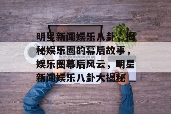 明星新闻娱乐八卦，揭秘娱乐圈的幕后故事，娱乐圈幕后风云，明星新闻娱乐八卦大揭秘